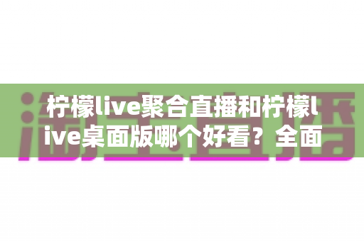柠檬live聚合直播和柠檬live桌面版哪个好看?全面视觉对比评测帮你选对版本 柠檬live聚合直播和柠檬live桌面版哪个好看?全面视觉对比评测帮你选对版本