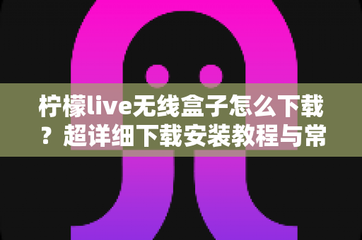 柠檬live无线盒子怎么下载?超详细下载安装教程与常见问题全解析 柠檬live无线盒子怎么下载?超详细下载安装教程与常见问题全解析