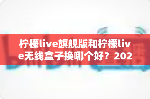 柠檬live旗舰版和柠檬live无线盒子换哪个好?2025年深度对比评测,看完再买不后悔 柠檬live旗舰版和柠檬live无线盒子换哪个好?2025年深度对比评测,看完再买不后悔
