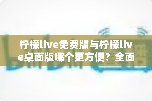 柠檬live免费版与柠檬live桌面版哪个更方便?全面深度对比测评,帮你找到最适合的直播利器 柠檬live免费版与柠檬live桌面版哪个更方便?全面深度对比测评,帮你找到最适合的直播利器