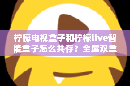 柠檬电视盒子和柠檬live智能盒子怎么共存?全屋双盒子智能影音布局实用指南 柠檬电视盒子和柠檬live智能盒子怎么共存?全屋双盒子智能影音布局实用指南