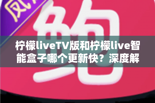 柠檬liveTV版和柠檬live智能盒子哪个更新快?深度解析更新机制与选购避坑指南 柠檬liveTV版和柠檬live智能盒子哪个更新快?深度解析更新机制与选购避坑指南
