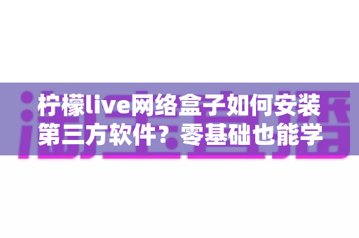 柠檬live网络盒子如何安装第三方软件?零基础也能学会的完整教程与安全指南 柠檬live网络盒子如何安装第三方软件?零基础也能学会的完整教程与安全指南