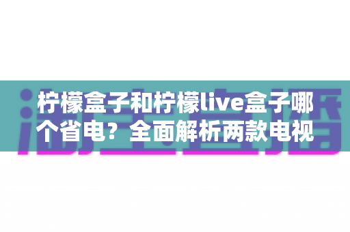 柠檬盒子和柠檬live盒子哪个省电?全面解析两款电视盒子的功耗差异与实用省电指南 柠檬盒子和柠檬live盒子哪个省电?全面解析两款电视盒子的功耗差异与实用省电指南
