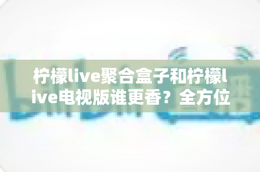 柠檬live聚合盒子和柠檬live电视版谁更香?全方位深度对比帮你一次选对 柠檬live聚合盒子和柠檬live电视版谁更香?全方位深度对比帮你一次选对