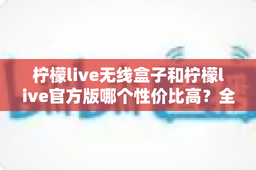 柠檬live无线盒子和柠檬live官方版哪个性价比高？全方位深度对比帮你选对不选贵