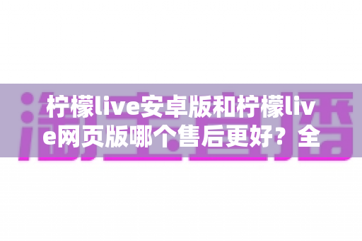 柠檬live安卓版和柠檬live网页版哪个售后更好？全面对比与选购指南，帮你选对版本不踩坑