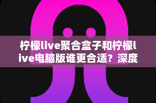 柠檬live聚合盒子和柠檬live电脑版谁更合适？深度对比帮你找到最适合的直播聚合工具