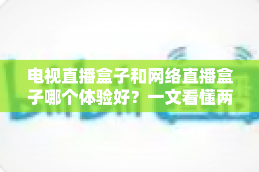 电视直播盒子和网络直播盒子哪个体验好？一文看懂两者差异，选对设备不花冤枉钱