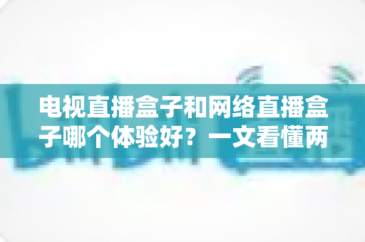 电视直播盒子和网络直播盒子哪个体验好？一文看懂两者差异，选对设备不花冤枉钱