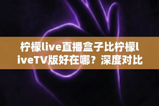 柠檬live直播盒子比柠檬liveTV版好在哪？深度对比解析与选购全指南