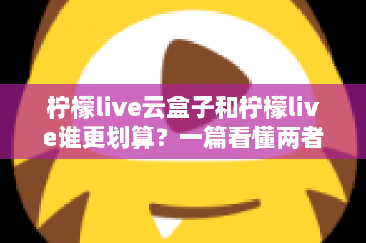 柠檬live云盒子和柠檬live谁更划算?一篇看懂两者差异的深度选购指南 柠檬live云盒子和柠檬live谁更划算?一篇看懂两者差异的深度选购指南