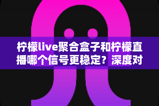 柠檬live聚合盒子和柠檬直播哪个信号更稳定？深度对比分析与实用观看指南