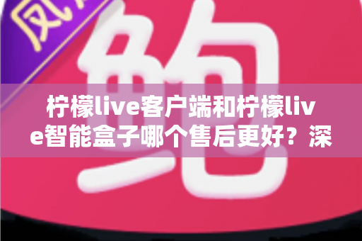 柠檬live客户端和柠檬live智能盒子哪个售后更好？深度售后对比与选购全指南