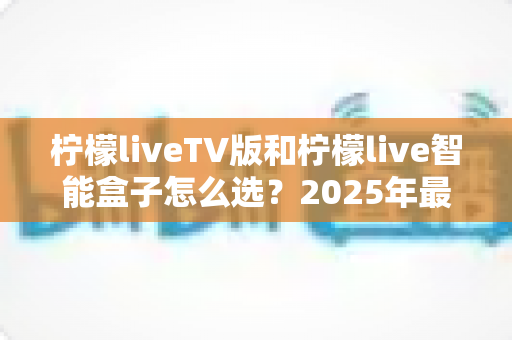 柠檬liveTV版和柠檬live智能盒子怎么选？2025年最全选购指南帮你一次搞懂