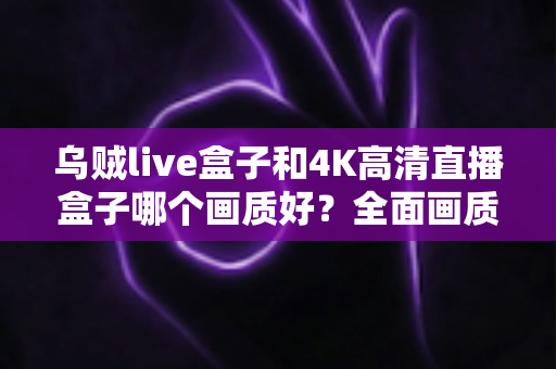 乌贼live盒子和4K高清直播盒子哪个画质好？全面画质对比测评帮你选出真旗舰