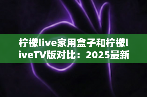 柠檬live家用盒子和柠檬liveTV版对比:2025最新全方位深度测评,看完再选不踩坑! 柠檬live家用盒子和柠檬liveTV版对比:2025最新全方位深度测评,看完再选不踩坑!