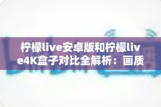柠檬live安卓版和柠檬live4K盒子对比全解析：画质、性能、性价比一文看懂，帮你找到最适合的观影方案