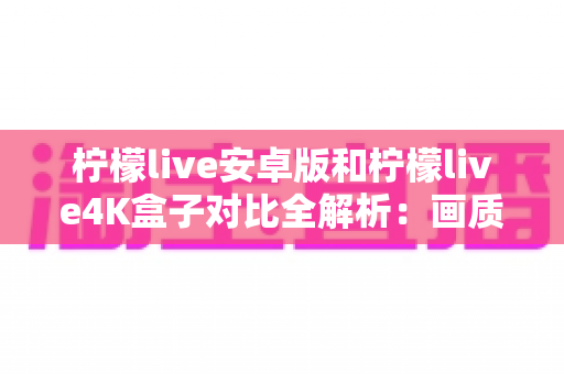 柠檬live安卓版和柠檬live4K盒子对比全解析：画质、性能、性价比一文看懂，帮你找到最适合的观影方案