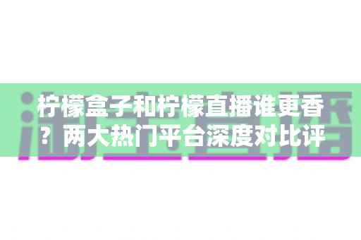 柠檬盒子和柠檬直播谁更香？两大热门平台深度对比评测，看完再选不踩坑