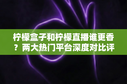 柠檬盒子和柠檬直播谁更香？两大热门平台深度对比评测，看完再选不踩坑