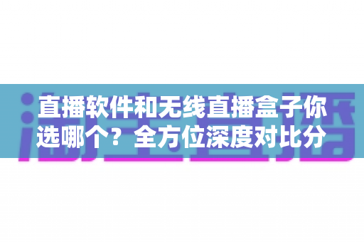 直播软件和无线直播盒子你选哪个？全方位深度对比分析，帮你找到最适合自己的直播方案