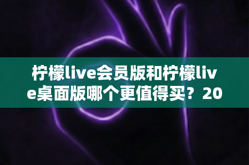 柠檬live会员版和柠檬live桌面版哪个更值得买？2025最全选购对比指南帮你避坑