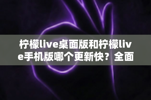 柠檬live桌面版和柠檬live手机版哪个更新快?全面解析两大版本更新速度差异与使用建议 柠檬live桌面版和柠檬live手机版哪个更新快?全面解析两大版本更新速度差异与使用建议
