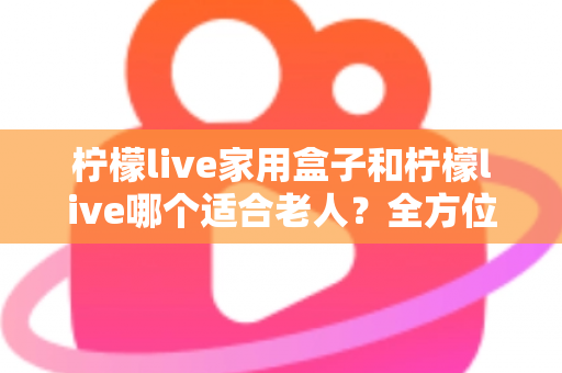柠檬live家用盒子和柠檬live哪个适合老人?全方位对比解析帮您做出最佳选择 柠檬live家用盒子和柠檬live哪个适合老人?全方位对比解析帮您做出最佳选择