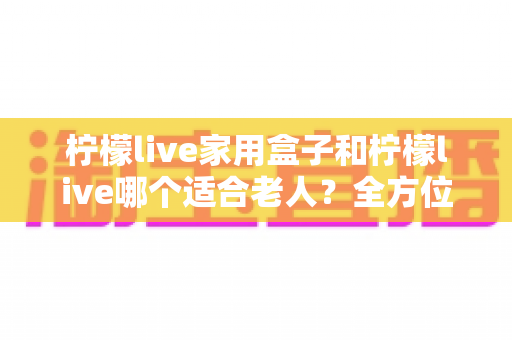 柠檬live家用盒子和柠檬live哪个适合老人？全方位对比解析帮您做出最佳选择