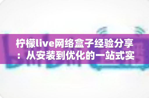 柠檬live网络盒子经验分享：从安装到优化的一站式实用指南