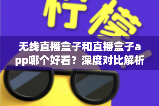 无线直播盒子和直播盒子app哪个好看？深度对比解析助你找到最适合的观赛方案