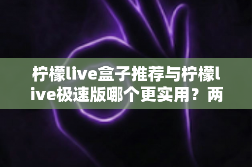 柠檬live盒子推荐与柠檬live极速版哪个更实用？两大版本深度对比测评，帮你找到最适合自己的选择