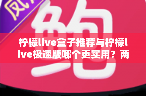 柠檬live盒子推荐与柠檬live极速版哪个更实用？两大版本深度对比测评，帮你找到最适合自己的选择