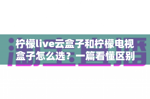 柠檬live云盒子和柠檬电视盒子怎么选？一篇看懂区别、优劣与购买建议的完整指南