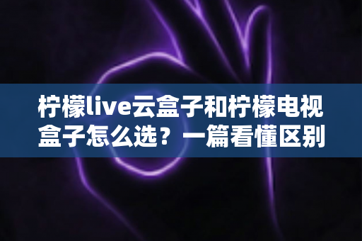 柠檬live云盒子和柠檬电视盒子怎么选？一篇看懂区别、优劣与购买建议的完整指南