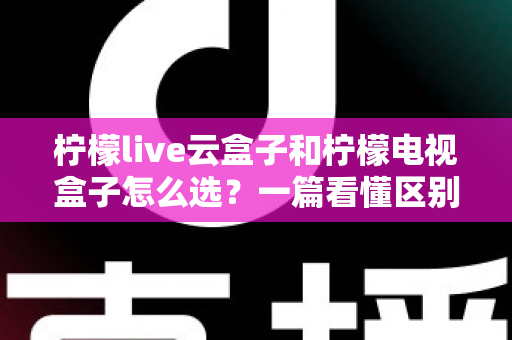 柠檬live云盒子和柠檬电视盒子怎么选？一篇看懂区别、优劣与购买建议的完整指南