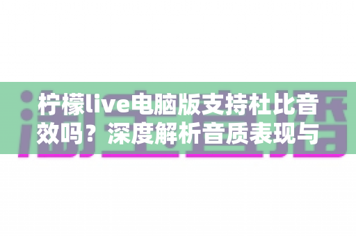 柠檬live电脑版支持杜比音效吗?深度解析音质表现与优化方案 柠檬live电脑版支持杜比音效吗?深度解析音质表现与优化方案