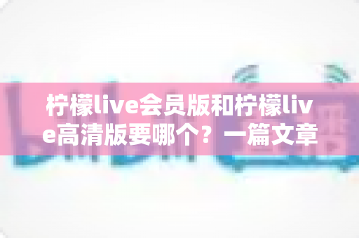 柠檬live会员版和柠檬live高清版要哪个?一篇文章帮你做出最适合自己的选择 柠檬live会员版和柠檬live高清版要哪个?一篇文章帮你做出最适合自己的选择