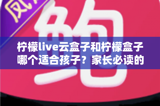 柠檬live云盒子和柠檬盒子哪个适合孩子？家长必读的深度选购指南