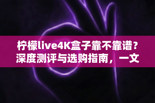 柠檬live4K盒子靠不靠谱?深度测评与选购指南,一文看懂值不值得入手 柠檬live4K盒子靠不靠谱?深度测评与选购指南,一文看懂值不值得入手
