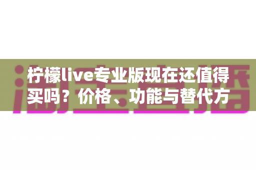 柠檬live专业版现在还值得买吗？价格、功能与替代方案一次讲清楚