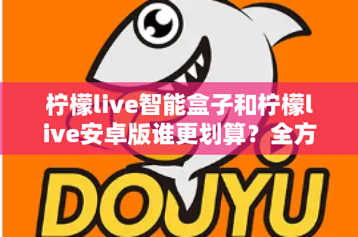 柠檬live智能盒子和柠檬live安卓版谁更划算?全方位成本与体验对比指南 柠檬live智能盒子和柠檬live安卓版谁更划算?全方位成本与体验对比指南