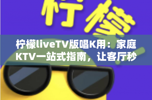柠檬liveTV版唱K用：家庭KTV一站式指南，让客厅秒变演唱会现场