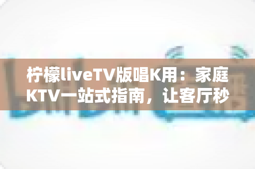 柠檬liveTV版唱K用：家庭KTV一站式指南，让客厅秒变演唱会现场