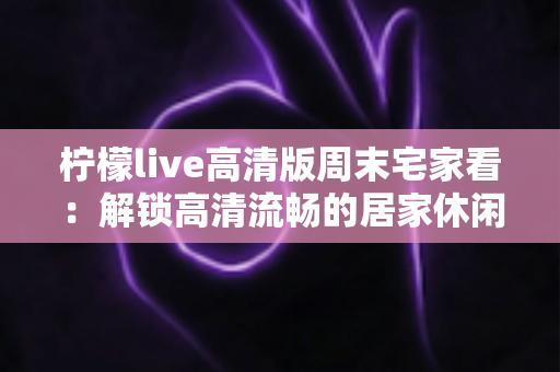 柠檬live高清版周末宅家看:解锁高清流畅的居家休闲新体验 柠檬live高清版周末宅家看:解锁高清流畅的居家休闲新体验