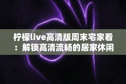 柠檬live高清版周末宅家看:解锁高清流畅的居家休闲新体验 柠檬live高清版周末宅家看:解锁高清流畅的居家休闲新体验