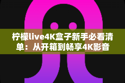 柠檬live4K盒子新手必看清单:从开箱到畅享4K影音的完整入门指南 柠檬live4K盒子新手必看清单:从开箱到畅享4K影音的完整入门指南