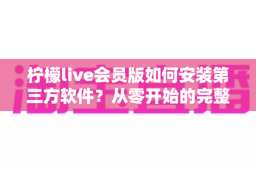 柠檬live会员版如何安装第三方软件?从零开始的完整安装教程与避坑指南全解析 柠檬live会员版如何安装第三方软件?从零开始的完整安装教程与避坑指南全解析