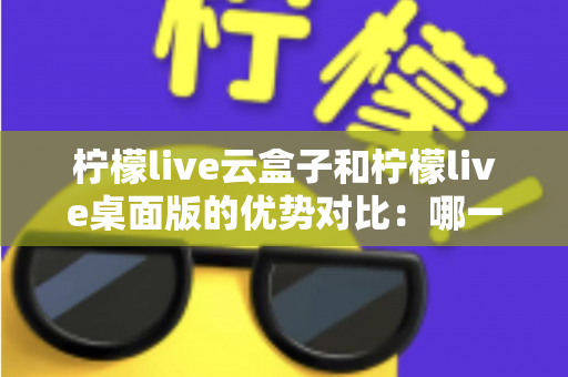 柠檬live云盒子和柠檬live桌面版的优势对比：哪一种更值得选择？